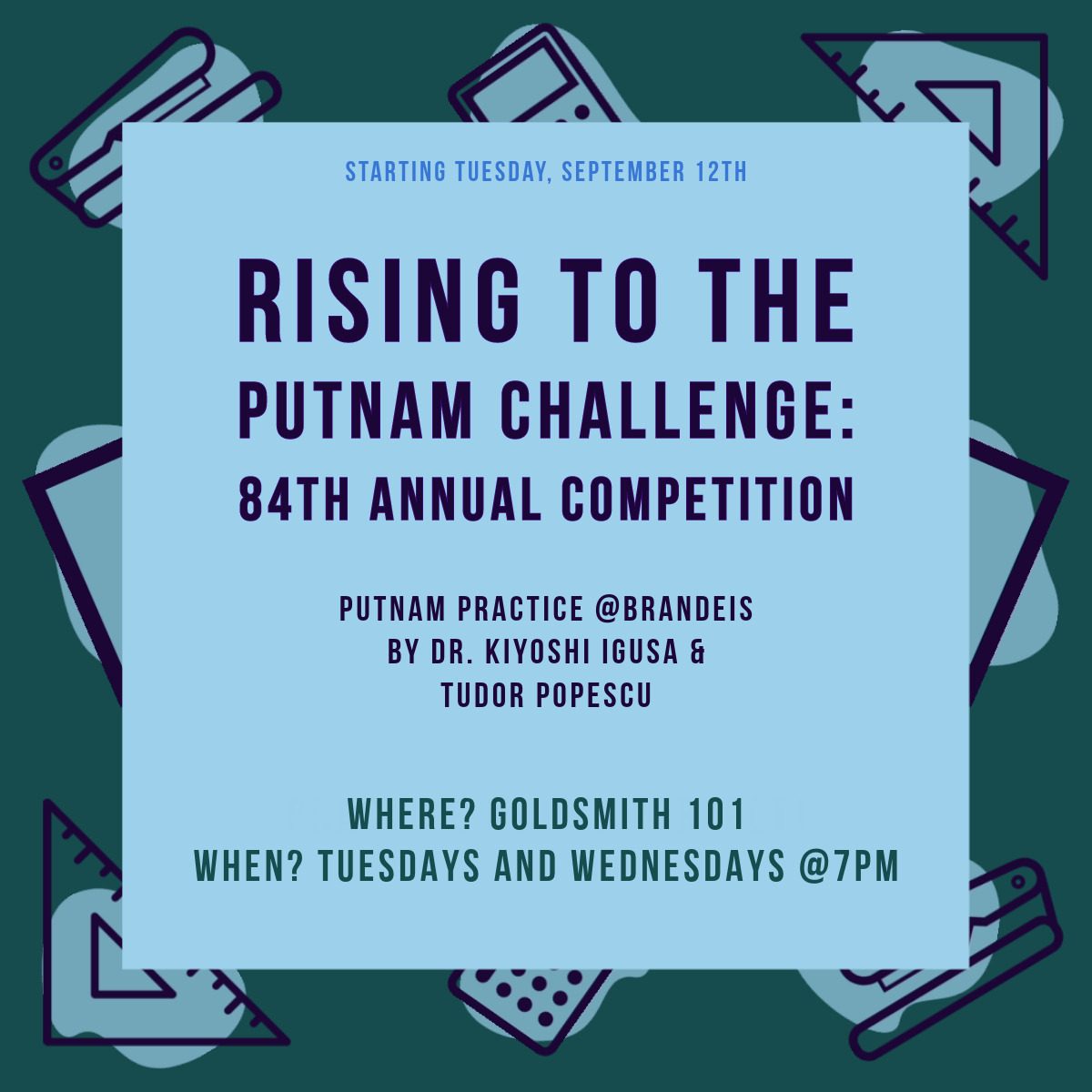 Starting Tuesday September 12, students are invited to the 84th Annual Putnam Challenge: Putnam Practice at Brandeis with Prof. Kiyoshi Igusa and Tudor Popescu. Where? Goldsmith 101. When? Tuesdays and Wednesdays at 7pm. Pizza!