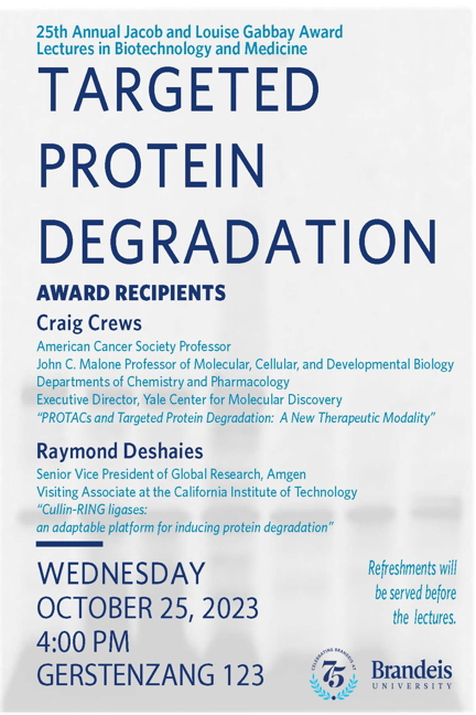 25th Annual Jacob and Louise Gabbay Award Lectures in Biotechnology and Medicine Cullin-RING lipases: An Adaptable Platform for Inducing Protein Degradation by Award Recipient Raymond Deshaies and PROTACs and Targeted Protein Degradation: A New Therapeutic Modality by Award Recipient Craig Crews Wednesday, October 25, 2023, 4:00 p.m. Gerstenzang 123