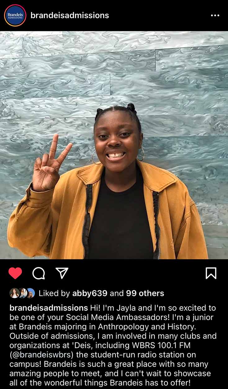 An Instagram post of a photo of Jayla with text that reads Hi! I'm Jayla and I'm so excited to be one of your Social Media Ambassadors! I'm a junior at Brandeis majoring in Anthropology and History. Outside of admissions, I am involved in many clubs and organizations at 'Deis, including WBRS 100.1 FM (@brandeiswbrs) the student-run radio station on campus! Brandeis is such a great place with so many amazing people to meet, and I can't wait to showcase all of the wonderful things Brandeis has to offer!