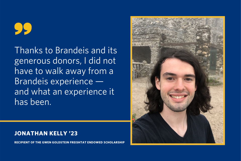 A quote from Jonathan Kelly that says "Thanks to Brandeis and its generous donors, I did not have to walk away from a Brandeis experience - and what an experience it has been."