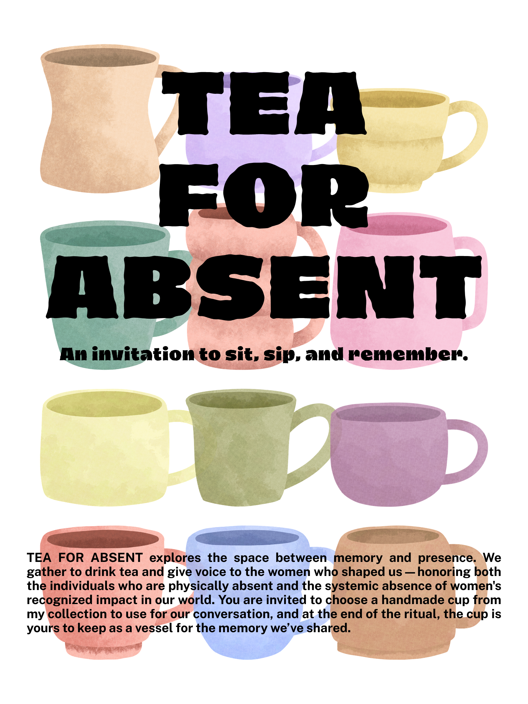 A digital poster titled "TEA FOR ABSENT" in bold, black, sans-serif block lettering. The background is white, layered with various watercolor-style illustrations of ceramic mugs in muted shades of tan, purple, yellow, teal, pink, and blue.  Below the main title is the tagline: "An invitation to sit, sip, and remember."  At the bottom of the poster, a paragraph of text reads: "TEA FOR ABSENT explores the space between memory and presence. We gather to drink tea and give voice to the women who shaped us — honoring both the individuals who are physically absent and the systemic absence of women's recognized impact in our world. You are invited to choose a handmade cup from my collection to use for our conversation, and at the end of the ritual, the cup is yours to keep as a vessel for the memory we've shared."