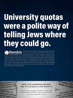 On the bottom of the image, black and white scraps of paper with newspaper headlines. Above the text "University quotas were a polite way of telling Jews where they could go. For the first half of the 20th century, American higher education was rife with antisemitism. Universities that didn’t ban Jews established quotas to limit their numbers. Forced to take up their own cause, the Jewish community founded Brandeis University in 1948. It was the first secular university founded by the American Jewish community, established specifically to fight antisemitism, racism, and sexism; it welcomed students of all backgrounds and beliefs. Clearly, Brandeis has much to recommend it. We’re a bit reluctant to tell prospective students where they should go; that’s a decision they should make themselves. Keep this in mind though: no matter what their race, religion, or gender identity, there’s no quota on how much Brandeis students can accomplish. For more information, visit Brandeis.edu."