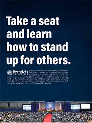 Take a seat and learn how to stand up for others. Sitting in a classroom does not mean sitting on the sidelines. At least not at Brandeis, where empathy and support for the underdog are unrivaled, and where a person’s selfworth is measured by one’s regard for others. Brandeis was the first non-sectarian university founded by the American Jewish community, established to fight antisemitism, racism, and sexism. Seventy-five years later, students are still learning the same invaluable lesson: don’t take injustice sitting down. For more information, visit Brandeis.edu. Photo of Commencement ceremony.