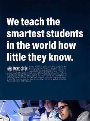 We teach the smartest students in the world how little they know. Brandeis students are quick learners. They quickly learn that there’s a great deal they don’t know. It might be a blow to their egos, at least at first. But it ultimately serves as motivation. As an opportunity to fully exploit a university acclaimed for its scholarship and academic excellence, for a distinguished faculty without peer. Students also learn of the emphasis Brandeis places on intellectual integrity and critical thinking, a key to success in whichever arena graduates choose to enter. We know how smart our students are, and by the time they graduate, so do they. For more information, visit Brandeis.edu. (Photo of 2 students doing research in a lab)