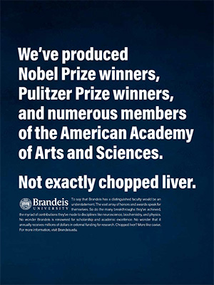 We’ve produced Nobel Prize winners, Pulitzer Prize winners, and numerous members of the American Academy of Arts and Sciences.  Not exactly chopped liver. To say that Brandeis has a distinguished faculty would be an understatement. The vast array of honors and awards speak for themselves. So do the many breakthroughs they’ve achieved, the myriad of contributions they’ve made to disciplines like neuroscience, biochemistry, and physics. No wonder Brandeis is renowned for scholarship and academic excellence. No wonder that it annually receives millions of dollars in external funding for research. Chopped liver? More like caviar. For more information, visit Brandeis.edu.