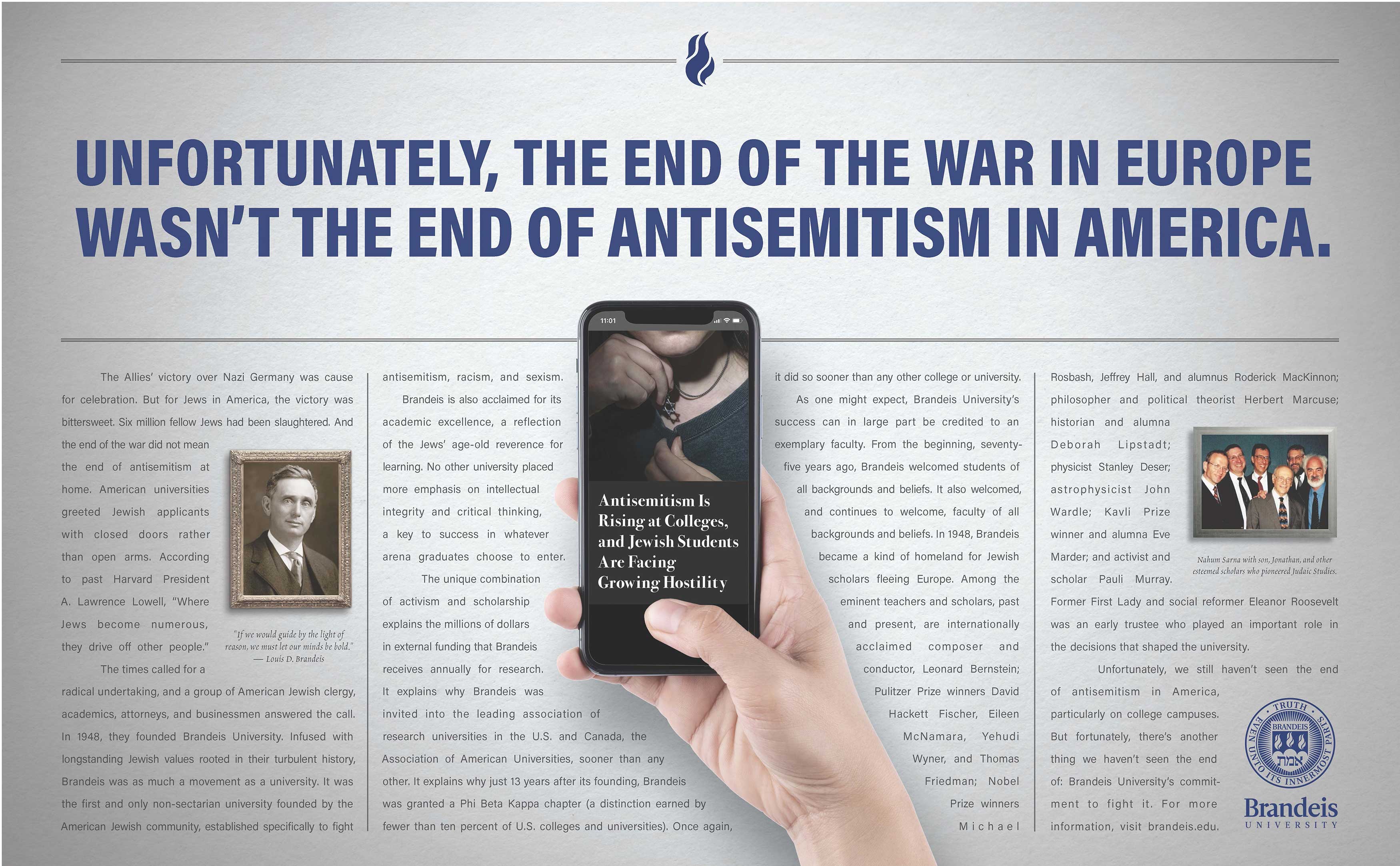 Ad headline: Unfortunately, the end of World War II in Europe wasn't the end of antisemitism in America. Ad text: The Allies’ victory over Nazi Germany was cause for celebration. But for Jews in America, the victory was bittersweet. Six million fellow Jews had been slaughtered. And the end of the war did not mean the end of antisemitism at home. American universities greeted Jewish applicants with closed doors rather than open arms. According to past Harvard President A. Lawrence Lowell, “Where Jews become numerous, they drive off other people.” (Inline image: portrait of Louis D. Brandeis with the quote, “If we would guide by the light of reason, we must let our minds be bold.” — Louis D. Brandeis) The times called for a radical undertaking, and a group of American Jewish clergy, academics, attorneys, and businessmen answered the call. In 1948, they founded Brandeis University. Infused with longstanding Jewish values rooted in their turbulent history, Brandeis was as much a movement as a university. It was the first and only non-sectarian university founded by the American Jewish community, established specifically to fight antisemitism, racism, and sexism. (Inline image of a hand holding a cell phone that reads "Antisemitism Is Rising at Colleges, and Jewish Students Are Facing Growing Hostility") Brandeis is also acclaimed for its academic excellence, a reflection of the Jews’ age-old reverence for learning. No other university placed more emphasis on intellectual integrity and critical thinking, a key to success in whatever arena graduates choose to enter. The unique combination  of activism and scholarship  explains the millions of dollars in external funding that Brandeis receives annually for research. It explains why Brandeis was invited into the leading association of research universities in the U.S. and Canada, the Association of American Universities, sooner than any other. It explains why just 13 years after its founding, Brandeis was granted a Phi Beta Kappa chapter (a distinction earned by fewer than ten percent of U.S. colleges and universities). Once again, it did so sooner than any other college or university. As one might expect, Brandeis University’s success can in large part be credited to an exemplary faculty. From the beginning, seventy-five years ago, Brandeis welcomed students of all backgrounds and beliefs. It also welcomed, and continues to welcome, faculty of all backgrounds and beliefs. In 1948, Brandeis became a kind of homeland for Jewish scholars fleeing Europe. Among the eminent teachers and scholars, past and present, are internationally acclaimed composer and conductor, Leonard Bernstein; Pulitzer Prize winners David Hackett Fischer, Eileen McNamara, Yehudi Wyner, and Thomas Friedman; Nobel Prize winners Michael Rosbash, Jeffrey Hall, and alumnus Roderick MacKinnon; philosopher and political theorist Herbert Marcuse; historian and alumna Deborah Lipstadt; physicist Stanley Deser; astrophysicist John  Wardle; Kavli Prize winner and alumna Eve Marder; and activist and scholar Pauli Murray. Former First Lady and social reformer Eleanor Roosevelt was an early trustee who played an important role in the decisions that shaped the university. (Inline image: Nahum Sarna with son, Jonathan, and other esteemed scholars who pioneered Judaic Studies.) Unfortunately, we still haven’t seen the end of antisemitism in America, particularly on college campuses. But fortunately, there’s another thing we haven’t seen the end of: Brandeis University’s commitment to fight it. For more information, visit brandeis.edu.