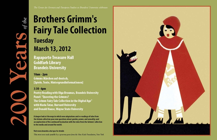 Event poster with an illustration of Little Red Riding Hood and the wolf. Text reads: 200 Years of the Brothers Grimm's Fairy Tale Collection. Tuesday, March 13, 2012. Rapaporte Treasure Hall, Goldfarb Library. Brandeis University. Program:  Grimm's Märchen auf Deutsch. Lesungen, Spiele, Hintergründe.   Grimm Fairy Tale Collection in the Digital Age.  A deeper look at the ways in which new adaptations and re-readings of tales from the Grimm collection pose new questions about gender, power, and sexuality; and an exploration of the continued fascination with the tales from the Grimms’ collection in the media and around the world.  Poetry Reading with Olga Broumas; Panel Discussion with Maria Tatar and  Donald Haase