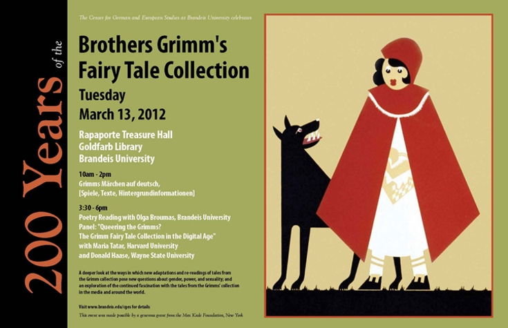 Event poster with an illustration of Little Red Riding Hood and the wolf. Text reads: 200 Years of the Brothers Grimm's Fairy Tale Collection. Tuesday, March 13, 2012. Rapaporte Treasure Hall, Goldfarb Library. Brandeis University. Program: Grimm's Märchen auf Deutsch. Lesungen, Spiele, Hintergründe. Grimm Fairy Tale Collection in the Digital Age. A deeper look at the ways in which new adaptations and re-readings of tales from the Grimm collection pose new questions about gender, power, and sexuality; and an exploration of the continued fascination with the tales from the Grimms’ collection in the media and around the world. Poetry Reading with Olga Broumas; Panel Discussion with Maria Tatar and Donald Haase