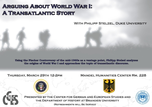Event poster with fuzzy gray silhouette of soldiers marching in a field amidst clouds of smoke. Text reads: "Arguing About World War I: A Translantic Story.  With Philipp Stelzel, Duke University. Using the Fischer Controversy of the mid-1960s as a vantage point, Philipp Stelzel analyzes the origins of World War I and approaches the topic of transantlantic discourse. Thursday, March 29th 12-2pm Mandel Humanities Center Rm 228. Presented by the Center for German and European Studies and the Department of History at Brandeis University.