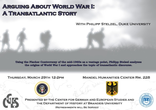 Event poster with fuzzy gray silhouette of soldiers marching in a field amidst clouds of smoke. Text reads: "Arguing About World War I: A Translantic Story. With Philipp Stelzel, Duke University. Using the Fischer Controversy of the mid-1960s as a vantage point, Philipp Stelzel analyzes the origins of World War I and approaches the topic of transantlantic discourse. Thursday, March 29th 12-2pm Mandel Humanities Center Rm 228. Presented by the Center for German and European Studies and the Department of History at Brandeis University.