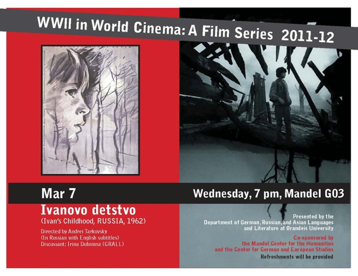 Film poster for "Ivanovo detstvo" (Ivan's Childhood, Russia, 1962.  Drawing of a boy's head in profile amidst trees.  On the right is a photo of a man amidst rubble. Text reads: WWII in World Cinema: A Film Series 2011-12. Mar 7, Wednesdaty, 7 pm, Mandel G03. Directed by Andrei Tarkovsky (in Russian with English subtitles). Discussant: Irina Dubinina (GRALL). Presented by the Department of German, Russian and Asian Languages and Literature at Brandeis University. Co-sponsored by the Mandel Center for the Humanities and the Center for German and european Studies.