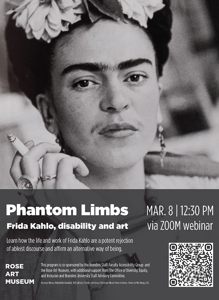 Phantom Limbs: Frida Kahlo, disability and art. March 8 at 12:30 pm via Zoom. Learn how the life and work of Frida Kahlo are a potent rejection of ableist discourse and affirm an alternative way of being. The program is co-sponsored by the Brandeis Staff-Faculty Accessibility Group and the Rose Art Museum, with additional support from The Brandeis Office of Diversity, Equity, and Inclusion and the Brandeis University Staff Advisory Committee. Registration required: https://brandeis.zoom.us/webinar/register/WN_XLUjg0xGRGWC2qcn0Y6BKw#/registration. Text is set over a background photo by Nickolas Muray, Frida Kahlo Doubled, 1941 (detail).