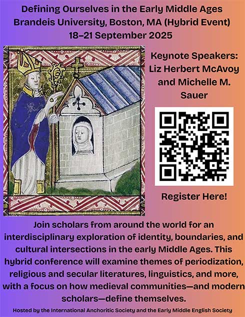 Flyer for Defining Ourselves in the Early Middle Ages Brandeis University, Boston, MA (Hybrid Event) 18–21 September 2025 Keynote Speakers: Liz Herbert McAvoy and Michelle M. Sauer. Join scholars from around the world for an interdisciplinary exploration of identity, boundaries, and cultural intersections in the early Middle Ages. This hybrid conference will examine themes of periodization, religious and secular literatures, linguistics, and more, with a focus on how medieval communities—and modern scholars—define themselves. Hosted by the International Anchoritic Society and the Early Middle English Society