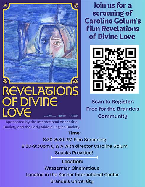 (Film screening flyer) Join us for a screening of Caroline Golum’s film Revelations of Divine Love. Time: 6:30-8:30 PM Film Screening 8:30-9:30pm Q & A with director Caroline GolumSnacks Provided!Location:Wasserman Cinematique Located in the Sachar International CenterBrandeis University. Sponsored by the International AnchoriticSociety and the Early Middle English Society. Free for the Brandeis Community