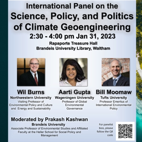 International Panel on the Science, Policy, and Politics of Climate Geoengineering,  2:30 - 4:00pm, Jan 31, 2023,  Rapaporte Treasure Hall.  Panelists:  Wil Burns, Northwestern University Visiting Professor of Environmental Policy and Culture and Energy and Sustainability.   Aarti Gupta, Wageningen University Professor of Global Environmental Governance.  Bill Moomaw, Tufts University Professor Emeritus of International Environmental Policy.  Moderated by Prakash Kashwan, Brandeis University Associate Professor of Environmental Studies and Affiliated Faculty at the Heller School for Social Policy and Management