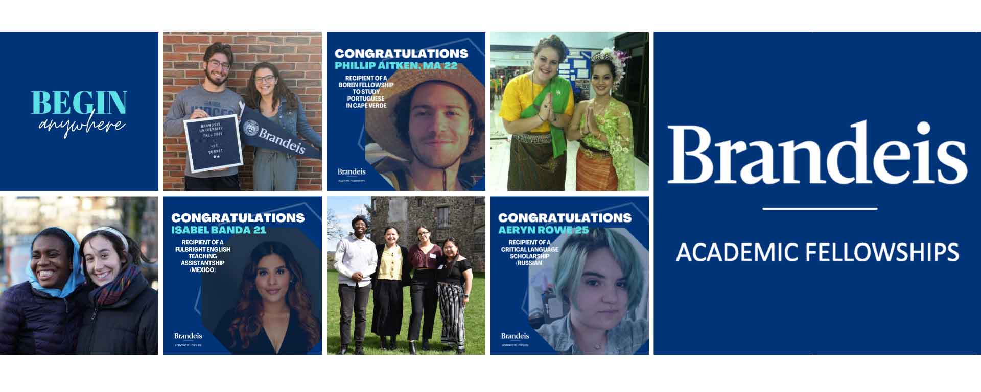 A mosaic with photos of students (from left): (text) BEGIN anywhere; two students, one holding a sign that says "Brandeis University Fall 2021 I Hit Submit" and the other holding a Brandeis pennant; a student with text overlay "Congratulations Phillip Aitken, MA '22, Recipient of a Boren Fellowship to Study Portuguese in Cape Verde"; two people slightly bowing, holding their hands together; two students smiling; a student with text overlay "Congratulations Isabel Banda '21, Recipient of a Fulbright English Teaching Assistant (Mexico)"; 4 smiling students; a student with text overlay "Congratulations Aeryn Rowe '25, Recipient of a Critical Language Scholarship (Russian)". The Brandeis Academic Fellowships word mark is on the right.