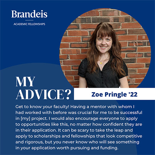 Zoe Pringle. Text: My Advice? Zoe Pringle '22, Get to know your faculty! Having a mentor with whom I had worked with before was crucial for me to be successful in [my] project. I would also encourage everyone to apply to opportunities like this, no matter how confident they are in their application. It can be scary to take the leap and apply to scholarships and fellowships that look competitive and rigorous, but you never know who will see something in your application worth pursuing and funding.