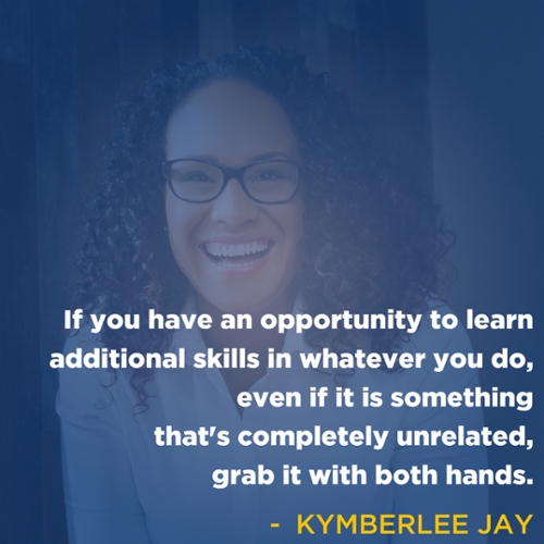 If you have an opportunity to learn additional skills in whatever you do, even if it is something that's completely unrelated, grab it with both hands. -Kymberlee Jay