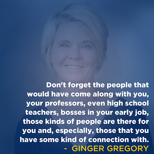 "Don't forget the people that would have come along with you, your professors, even high school teachers, bosses in your early job, those kinds of people are there for you and, especially, those that you have some kind of connection with." - Ginger Gregory