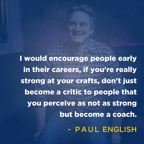 "I would encourage people early in their careers, if you're really strong at your crafts, don't just become a critic to people that you perceive as not as strong but become a coach." - Paul English