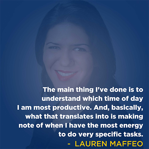 "The main thing I've done is to understand which time of day I am most productive. And, basically, what that translates into is making note of when I have the most energy to do very specific tasks." - Lauren Maffeo