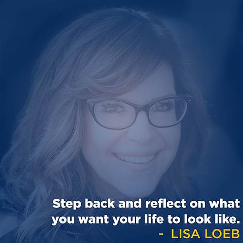 "Step back and reflect on what you want your life to look like." - Lisa Loeb