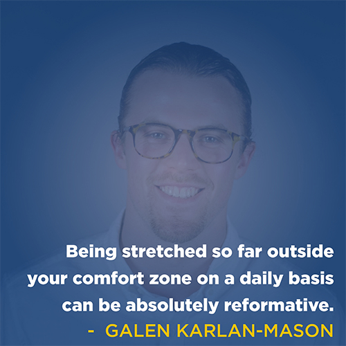  "Being stretched so far outside your comfort zone on a daily basis can be absolutely reformative." - Galen Karlan Mason