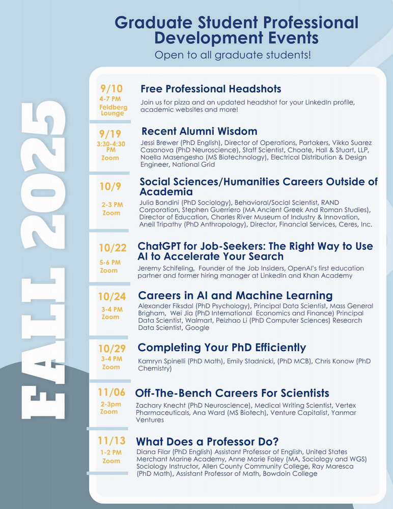 Flyer reading, "Graduate Student Professional Development Events Open to all graduate students! Fall 2025 Free Professional headshots 9/10, 4-7pm, Feldberg Lounge Join us for pizza and an updated headshot for your Linkedin profile, academic website and more! Recent Alumni Wisdom 9/19, 3:30-4:30pm, zoom Jessi Brewer (PhD English), Director of Operations, Partakers, Vikko Suarez Casanova (PhD Neuroscience), Staff Scientist, Choate, Hall & Stuart, LLP, Noella Masengesho (MS Biotech), Electrica, Distribution & Design Engineer, National Grid. Social Sciences/Humanities Careers Outside of Academia 10/9, 2-3pm, zoom Julia Bandini (PhD Sociology), Behavioral/Social Scientist, RAND Corporation, Stephen Guerriero (MA Ancient Greek and Roman Studies), Director of Education, Charles River Museum of Industry & Innovation, Aneil Tripathy (PhD Anthropology), Director, Financial Services, Ceres, Inc. ChatGPT for Job-Seekers: The Right Way To Use AI To Accelerate Your Search 10/22, 5-6pm, zoom Jeremy Schifeling, Founder of the Job Insiders, OpenAI’s first education partner and former hiring manager at Linkedin and Khan Academy. Careers in AI and Machine Learning 10/24, 3-4pm, zoom Alexander Fiksdal (PhD Psychology, Principal Data Scientist, Mass General Brigham, Wei Jia (PhD International Economics and Finance), Principal Data Scientist, Walmart, Peizhao Li (PhD Computer Science) Research Data Scientist, Google. Completing Your PhD Efficiently 10/29, 3-4pm, zoom Kamryn Spinelli (PhD Math), Emily Stadnicki, (PhD MCB), Chris Konow (PHD Chemistry). Off-The-Bench Careers For Scientists 11/6, 2-3pm, zoom Zachary Knecht (PhD Neuroscience) Medical Writing Scientist, Vertex Pharmaceuticals, Ana Ward (MS Biotech), Venture Capitalist, Yanmar Ventures What Does A Professor Do? 11/13, 1-2pm, zoom Diana Filar (PhD English), Assistant Professor of English, United States Merchant Marine Academy, Anne Marie Foley, (MA, Sociology and WGS,) Sociology Instructor, Allen County Community College, Ray Maresca (PhD Math), Assistant Professor of Math, Bowdoin College"