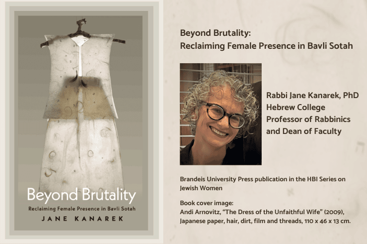 Left: Book cover showing a woman's translucent white vest and skirt, both with several small Hebrew letters, threads, and hair, on a hanger made of a tree branch. Text, Beyond Brutality Reclaiming Female Presence in Bavli Sotah, Jane Kanarek. Right text: Beyond Brutality Reclaiming Female Presence in Bavli Sotah, below: photo of Jane Kanarek, side: Brandeis University Press publication in the HBI Series on Jewish Women, below text: Jane Kanarek, Hebrew College Professor of Rabbinics and Dean of Faculty, Book cover image: Andi Arnovitz, “The Dress of the Unfaithful Wife” (2009), Japanese paper, hair, dirt, film and threads, 110 x 46 x 13 cm.  