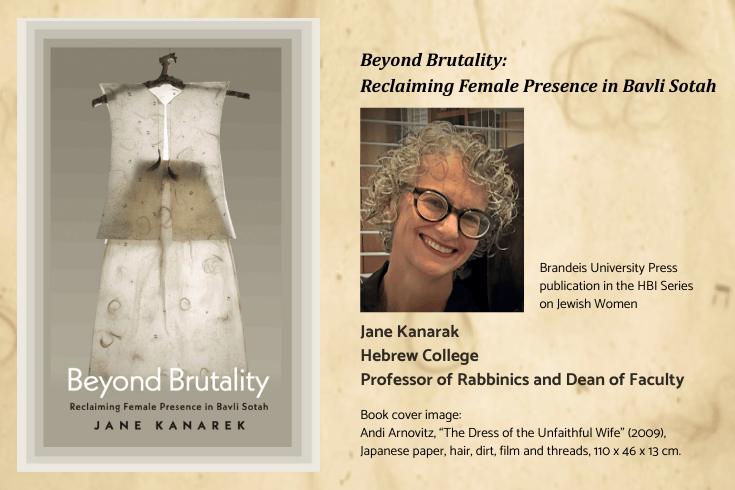 Left: Book cover showing a woman's translucent white vest and skirt, both with several small Hebrew letters, threads, and hair, on a hanger made of a tree branch. Text, Beyond Brutality Reclaiming Female Presence in Bavli Sotah, Jane Kanarek. Right text: Beyond Brutality Reclaiming Female Presence in Bavli Sotah, below: photo of Jane Kanarek, side: Brandeis University Press publication in the HBI Series on Jewish Women, below text: Jane Kanarek, Hebrew College Professor of Rabbinics and Dean of Faculty, Book cover image: Andi Arnovitz, “The Dress of the Unfaithful Wife” (2009), Japanese paper, hair, dirt, film and threads, 110 x 46 x 13 cm.  