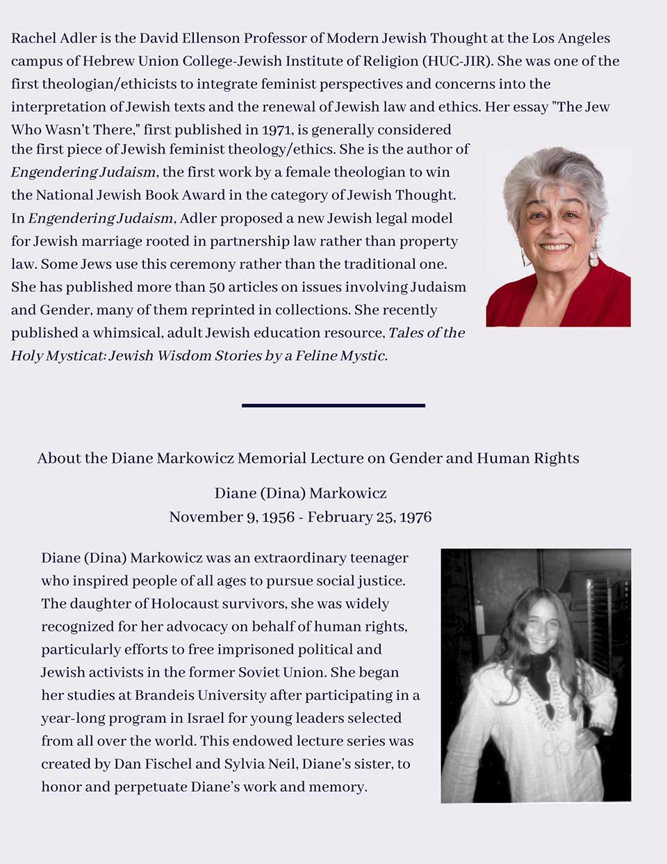 Rachel Adler is the David Ellenson Professor of Modern Jewish Thought at the Los Angeles campus of Hebrew Union College-Jewish Institute of Religion (HUC-JIR). She was one of the first theologian/ethicists to integrate feminist perspectives and concerns into the interpretation of Jewish texts and the renewal of Jewish law and ethics. Her essay "The Jew Who Wasn't There," first published in 1971, is generally considered the first piece of Jewish feminist theology/ethics. She is the author of Engendering Judaism, the first work by a female theologian to win the National Jewish Book Award in the category of Jewish Thought. In Engendering Judaism, Adler proposed a new Jewish legal model for Jewish marriage rooted in partnership law rather than property law. Some Jews use this ceremony rather than the traditional one. She has published more than 50 articles on issues involving Judaism and Gender, many of them reprinted in collections. She recently published a whimsical, adult Jewish education resource, Tales of the Holy Mysticat: Jewish Wisdom Stories by a Feline Mystic., About the Diane Markowicz Memorial Lecture on Gender and Human Rights, Diane (Dina) Markowicz November 9, 1956 - February 25, 1976, Diane (Dina) Markowicz was an extraordinary teenager who inspired people of all ages to pursue social justice. The daughter of Holocaust survivors, she was widely recognized for her advocacy on behalf of human rights, particularly efforts to free imprisoned political and Jewish activists in the former Soviet Union. She began her studies at Brandeis University after participating in a year-long program in Israel for young leaders selected from all over the world. This lecture series was created by Dan Fischel and Sylvia Neil, Diane’s sister, to honor and perpetuate Diane’s work and memory, as part of their grant initiating the Project on Gender, Culture, Religion, and the Law.