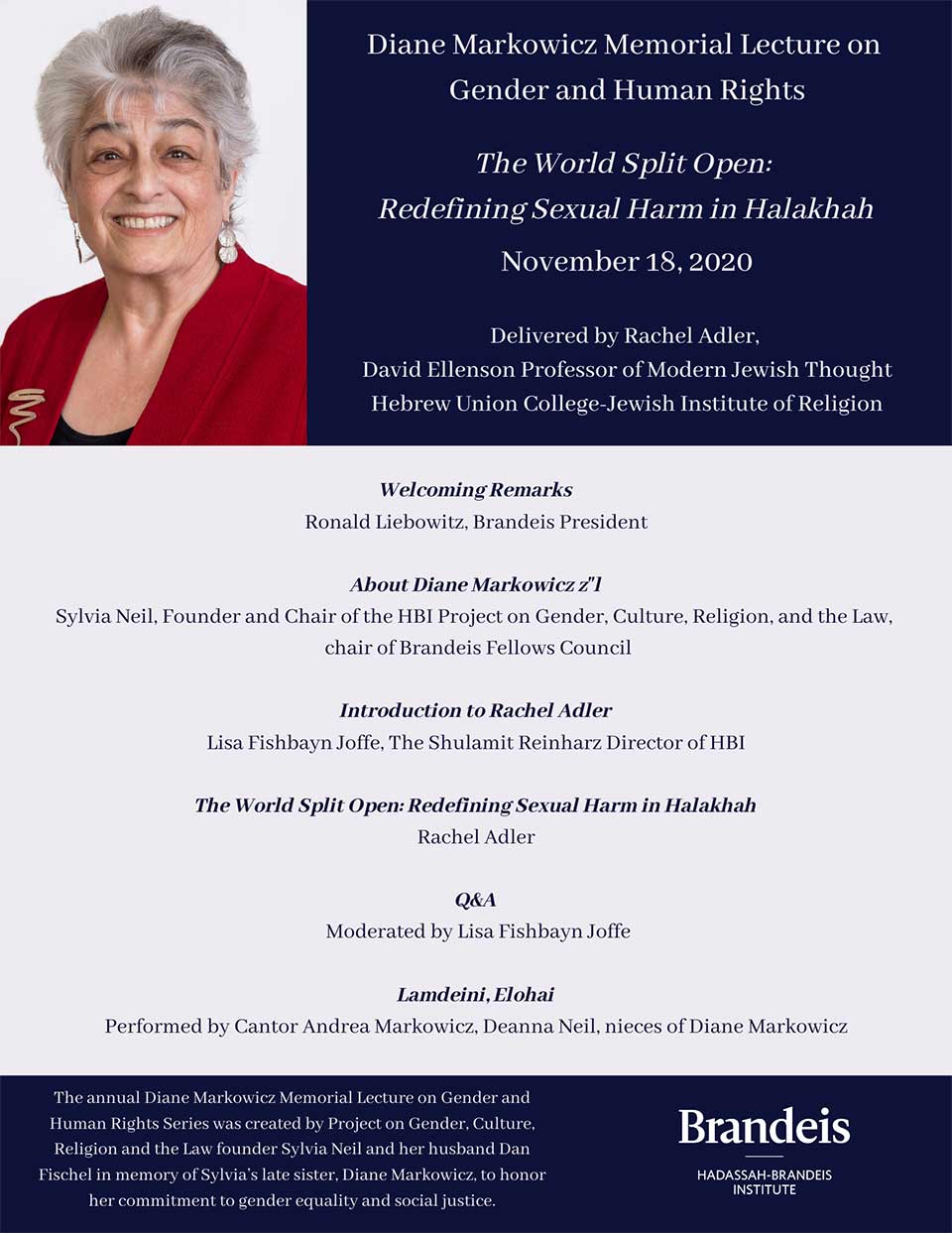 Diane Markowicz Memorial Lecture on Gender and Human Rights, The World Split Open: Redefining Sexual Harm in Halakhah, November 18, 2020, Delivered by Rachel Adler, David Ellenson Professor of Modern Jewish Thought Hebrew Union College-Jewish Institute of Religion, Welcoming Remarks: Ronald Liebowitz, Brandeis President About Diane Markowicz z"l: Sylvia Neil, Founder and Chair of the HBI Project on Gender, Culture, Religion, and the Law, chair of Brandeis Fellows Council Introduction to Rachel Adler: Lisa Fishbayn Joffe, The Shulamit Reinharz Director of HBI Rachel Adler: The World Split Open: Redefining Sexual Harm in Halakhah Q&A: Moderated by Lisa Fishbayn Joffe Lamdeini, Elohai: performed by Cantor Andrea Markowicz, Deanna Neil, The annual Diane Markowicz Memorial Lecture on Gender and Human Rights Series was created by Project on Gender, Culture, Religion and the Law founder Sylvia Neil and her husband Dan Fischel in memory of Sylvia’s late sister, Diane Markowicz, to honor her commitment to gender equality and social justice.