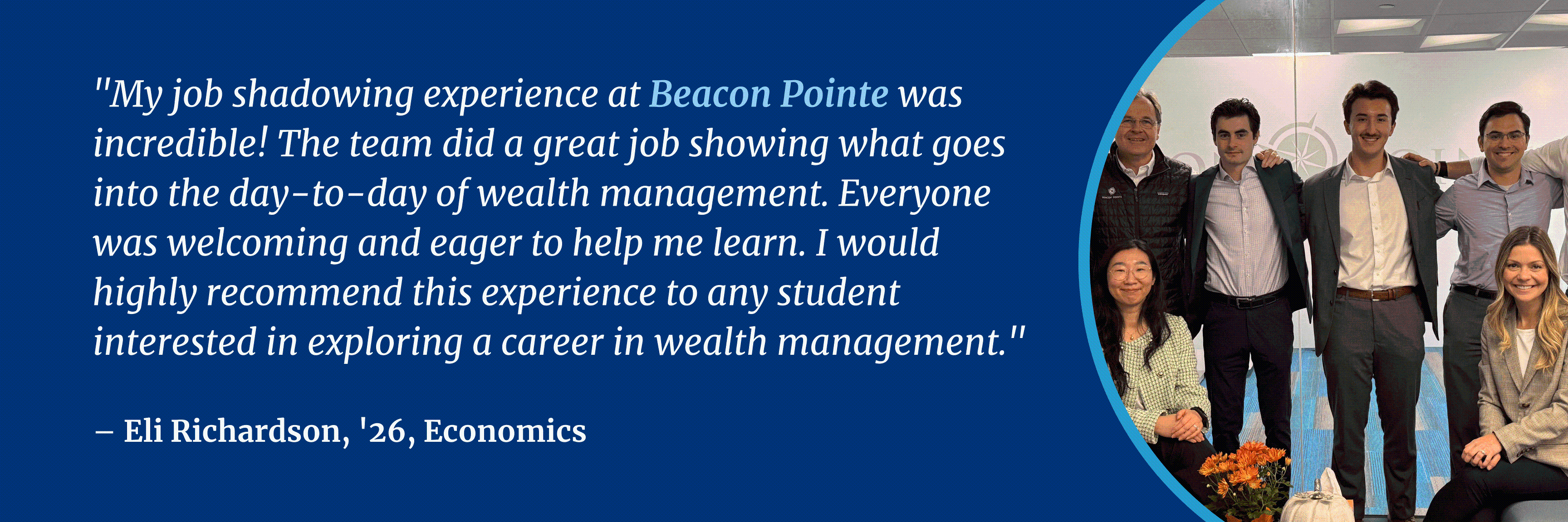 "This job shadowing experience (at State Street Investment Management) was a wonderful opportunity to step into the world of cash management, chat with an expert, and see what the job is really like. I would highly recommend this experience."  – Eli Richardson, '26, Economics