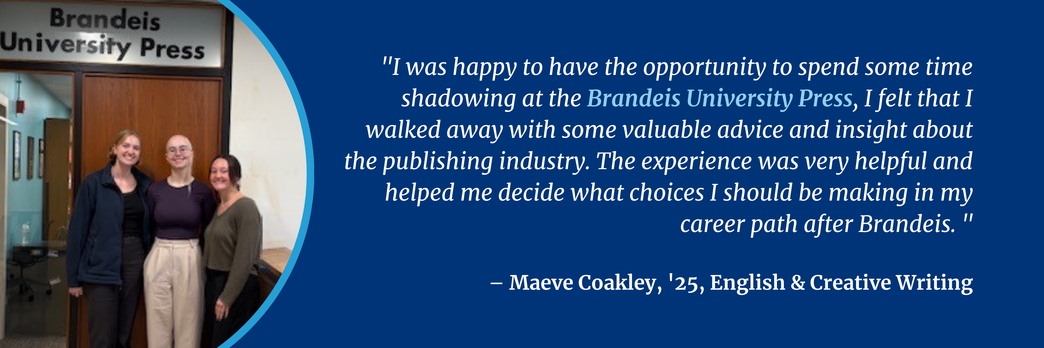 I was happy to have the opportunity to spend some time shadowing at the Brandeis University Press, I felt that I walked away with some valuable advice and insight about the publishing industry. The experience was very helpful and helped me decide what choices I should be making in my career path after Brandeis. 