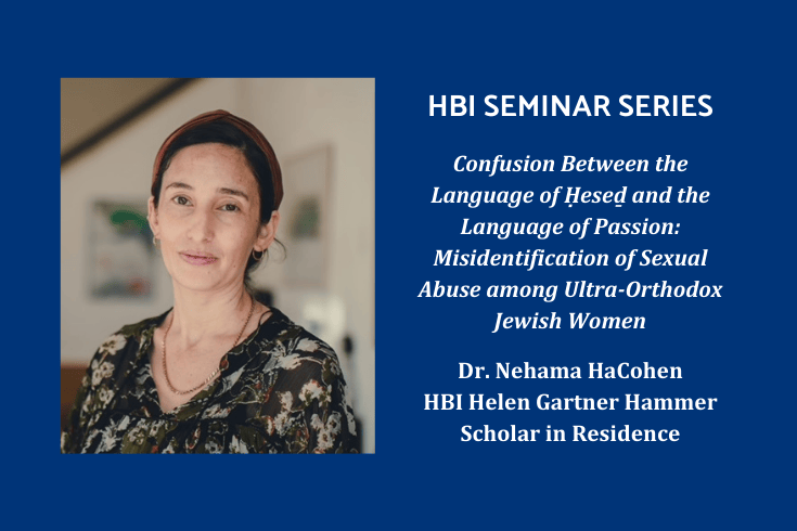 Photo of Nehama HaCohen with text: HBI Seminar Series, Confusion Between the Language of Ḥeseḏ and the Language of Passion: Misidentification of Sexual Abuse among Ultra-Orthodox Jewish Women, Dr. Nehama HaCohen, HBI Helen Gartner Hammer Scholar in Residence