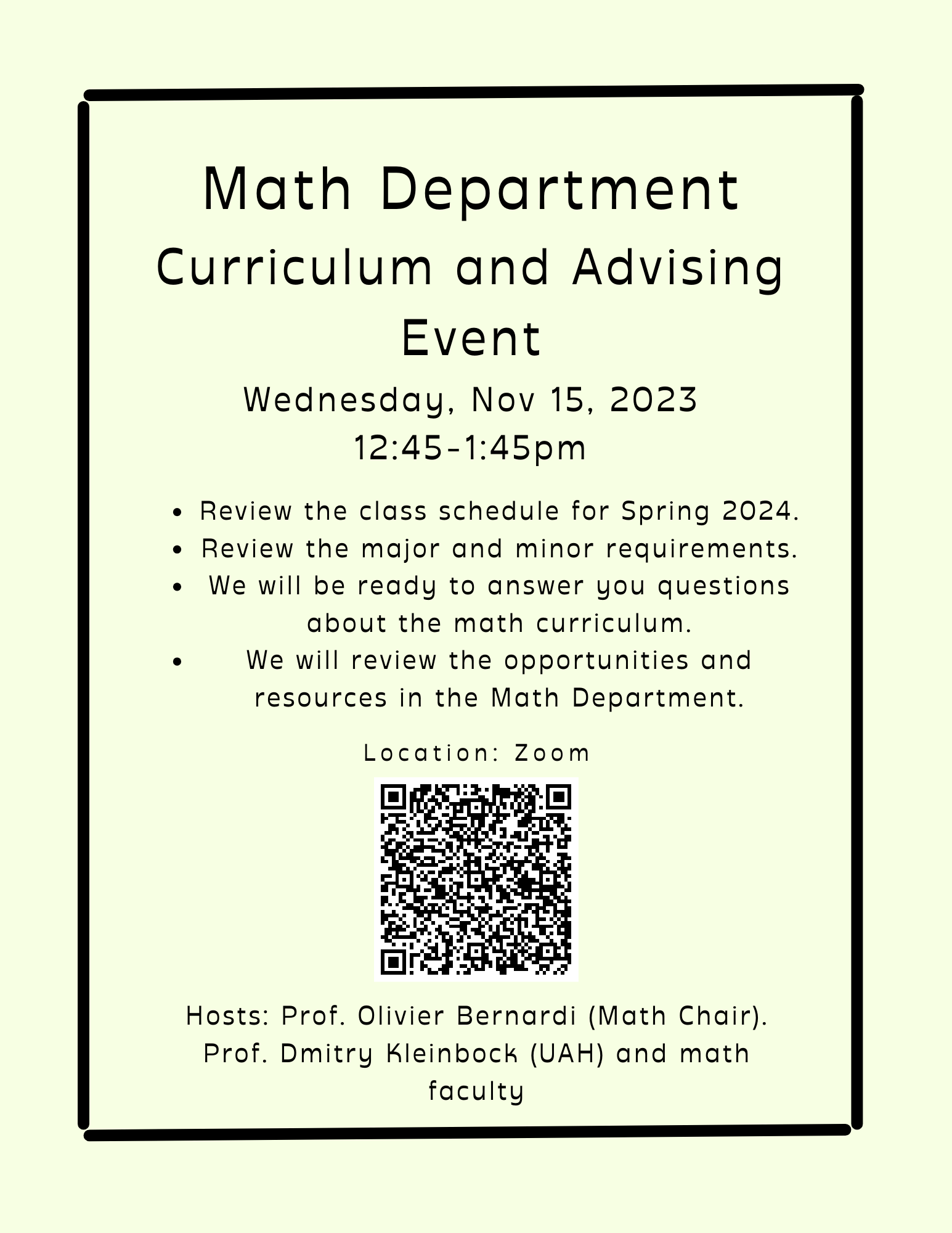 Math Department Curriculum and Advising Event Wednesday, Nov 15.2023 12:14-1:45pm -Review the class schedule for Spring 2024, - review the major and minor requirements. - We will be ready to answer your questions abound the math curriculum, - We will review the opportunities and resources in the Math Department. Location: Zoom. Hosts: Prof. Olivier Bernardi (Math Chair). Prof. Dmitry Kleinbock (UAH) and math faculty