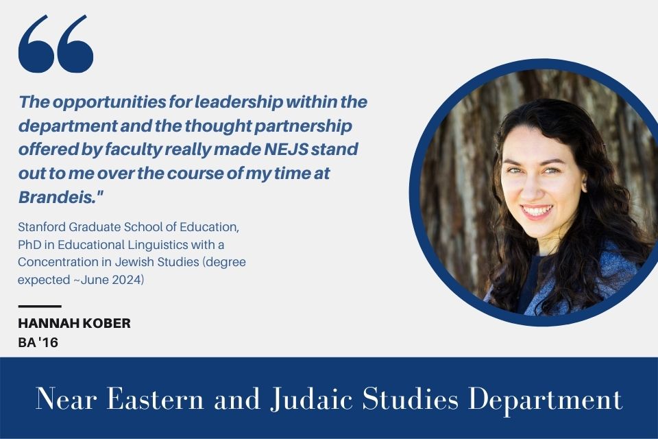 Text on the left reads, "'The opportunities for leadership within the department and the thought partnership offered by faculty really made NEJS stand out to me over the course of my time at Brandeis.'”  Stanford Graduate School of Education, PhD in Educational Linguistics with a Concentration in Jewish Studies (degree expected ~June 2024)  Hannah Kober BA ‘16" and an image of Hannah Kober to the right.