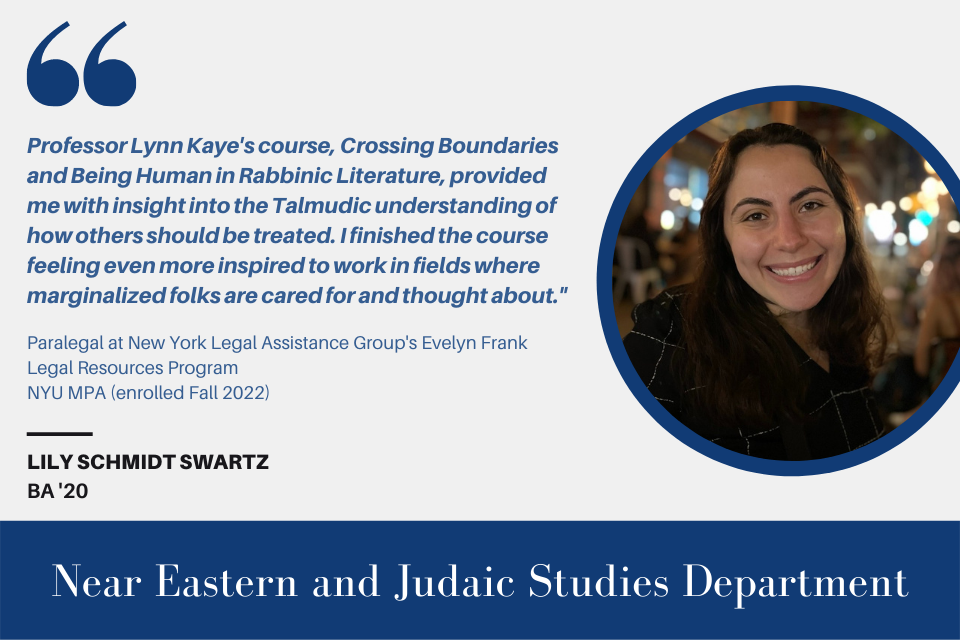 Text on the left reads, "'Professor Lynn Kaye's course, Crossing Boundaries and Being Human in Rabbinic Literature provided me with insight into the Talmudic understanding of how others should be treated. I finished the course feeling even more inspired to work in fields where marginalized folks are cared for and thought about.'”  Paralegal at New York Legal Assistance Group's Evelyn Frank Legal Resources Program NYU MPA (enrolled Fall 2022)  Lily Schmidt Swartz BA ‘20" with a picture of Lily Schmidt Swartz on the right.