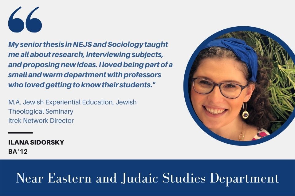 Text on the left reads, “'My senior thesis in NEJS and Sociology taught me all about research, interviewing subjects, and proposing new ideas. I loved being part of a small and warm department with professors who loved getting to know their students.'" M.A. Jewish Experiential Education, Jewish Theological Seminary Itrek Network Director, Ilana Sidorsky, BA ‘12" with an image of Ilana Sidorsky on the right.