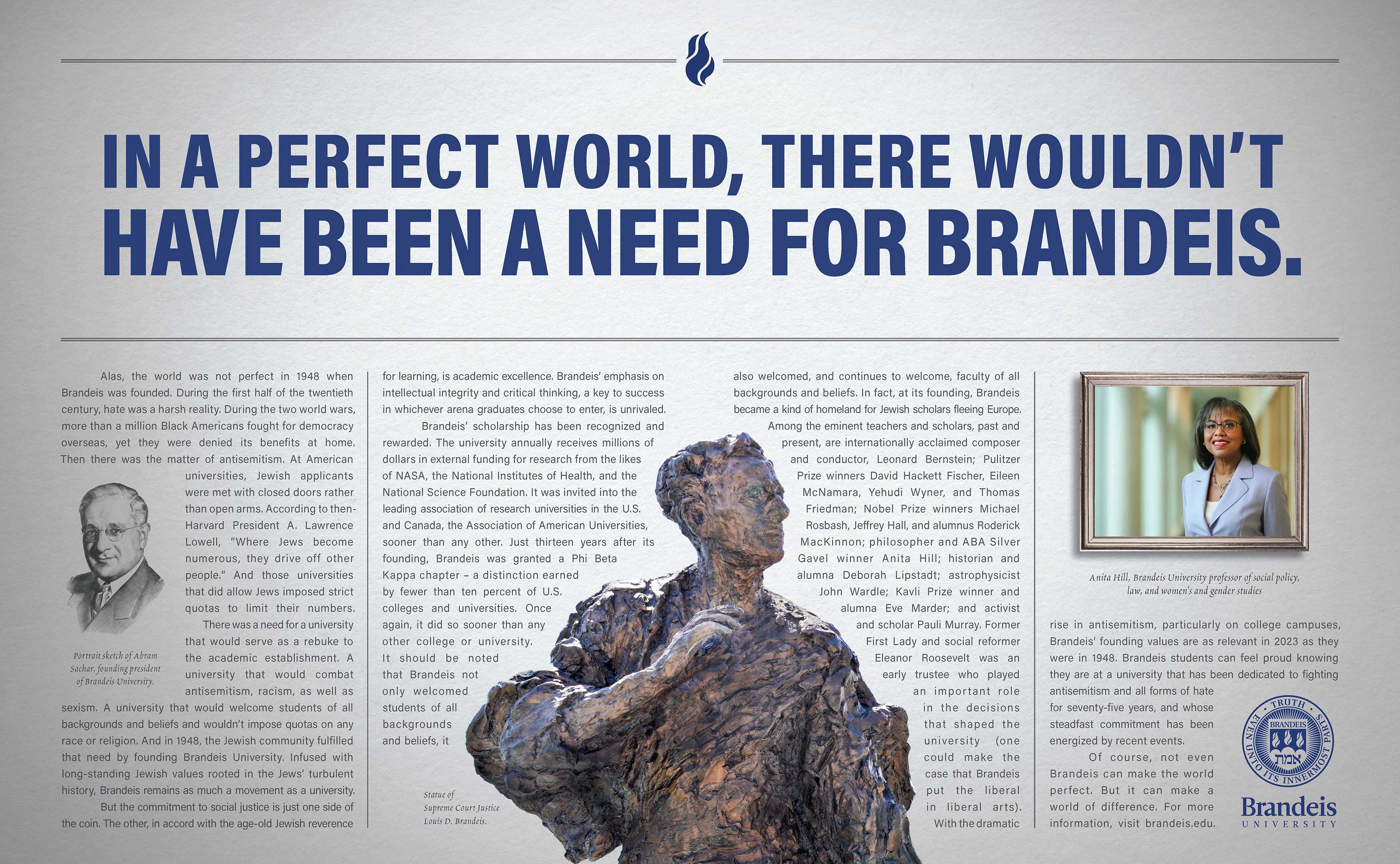 Ad headline: In a perfect world, there wouldn’t have been a need for Brandeis. Ad text: Alas, the world was not perfect in 1948 when Brandeis was founded. During the first half of the twentieth century, hate was a harsh reality. During the two world wars, more than a million Black Americans fought for democracy overseas, yet they were denied its benefits at home. Then there was the matter of antisemitism. (Inline image: Portrait sketch of Abram Sachar, founding president of Brandeis University.) At American universities, Jewish applicants were met with closed doors rather than open arms. According to then-Harvard President A. Lawrence Lowell, “Where Jews become numerous, they drive off other people.” And those universities that did allow Jews imposed strict quotas to limit their numbers. There was a need for a university that would serve as a rebuke to the academic establishment. A university that would combat antisemitism, racism, as well as sexism. A university that would welcome students of all backgrounds and beliefs and wouldn’t impose quotas on any race or religion. And in 1948, the Jewish community fulfilled that need by founding Brandeis University. Infused with long-standing Jewish values rooted in the Jews’ turbulent history, Brandeis remains as much a movement as a university. But the commitment to social justice is just one side of the coin. The other, in accord with the age-old Jewish reverence for learning, is academic excellence. Brandeis’ emphasis on intellectual integrity and critical thinking, a key to success in whichever arena graduates choose to enter, is unrivaled. Brandeis’ scholarship has been recognized and rewarded. The university annually receives millions of dollars in external funding for research from the likes of NASA, the National Institutes of Health, and the National Science Foundation. It was invited into the leading association of research universities in the U.S. and Canada, the Association of American Universities, sooner than any other. Just thirteen years after its founding, Brandeis was granted a Phi Beta Kappa chapter – a distinction earned by fewer than ten percent of U.S. colleges and universities. Once again, it did so sooner than any other college or university. It should be noted that Brandeis not only welcomed students of all backgrounds and beliefs, it also welcomed, and continues to welcome, faculty of all backgrounds and beliefs. (Inline image: Statue of Supreme Court Justice Louis D. Brandeis.) In fact, at its founding, Brandeis became a kind of homeland for Jewish scholars fleeing Europe. Among the eminent teachers and scholars, past and present, are internationally acclaimed composer and conductor, Leonard Bernstein; Pulitzer Prize winners David Hackett Fischer, Eileen McNamara, Yehudi Wyner, and Thomas Friedman; Nobel Prize winners Michael Rosbash, Jeffrey Hall, and alumnus Roderick MacKinnon; philosopher and ABA Silver Gavel winner Anita Hill; historian and alumna Deborah Lipstadt; astrophysicist John Wardle; Kavli Prize winner and alumna Eve Marder; and activist and scholar Pauli Murray. Former First Lady and social reformer Eleanor Roosevelt was an early trustee who played an important role in the decisions that shaped the university (one could make the case that Brandeis put the liberal in liberal arts). (Inline image: Anita Hill, Brandeis University professor of social policy, law, and women's and gender studies.) With the dramatic rise in antisemitism, particularly on college campuses, Brandeis’ founding values are as relevant in 2023 as they were in 1948. Brandeis students can feel proud knowing they are at a university that has been dedicated to fighting antisemitism and all forms of hate for seventy-five years, and whose steadfast commitment has been energized by recent events. Of course, not even Brandeis can make the world perfect. But it can make a world of difference.