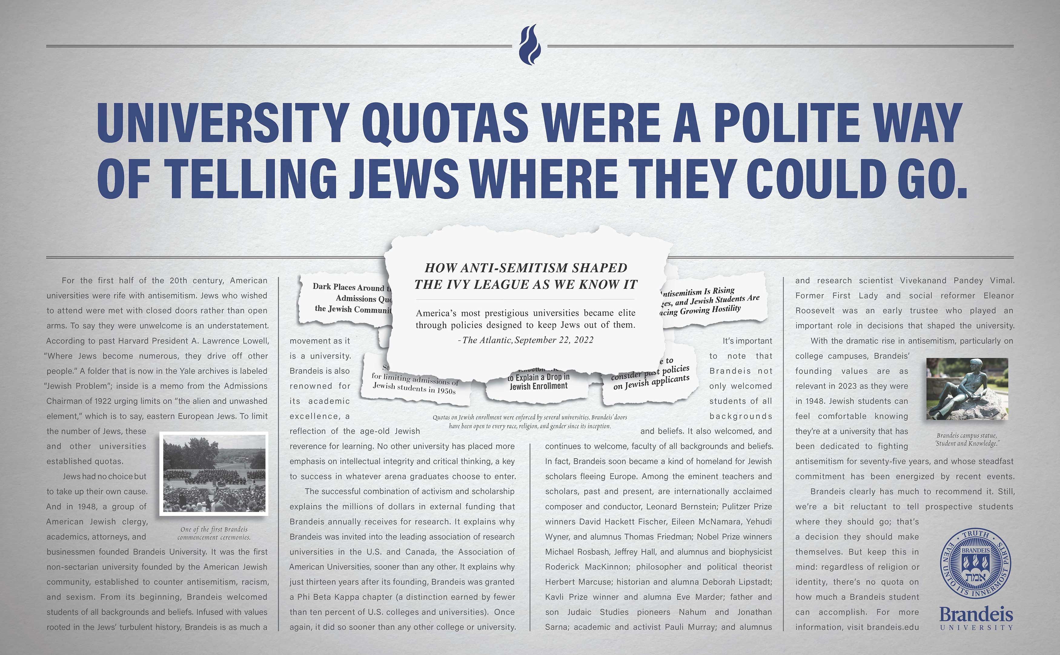 Ad headline: University quotas were a polite way of telling Jews where they could go. Ad text: For the first half of the 20th century, American universities were rife with antisemitism. Jews who wished to attend were met with closed doors rather than open arms. To say they were unwelcome is an understatement. According to past Harvard President A. Lawrence Lowell, “Where Jews become numerous, they drive off other people.” A folder that is now in the Yale archives is labeled “Jewish Problem”; inside is a memo from the Admissions Chairman of 1922 urging limits on “the alien and unwashed element,” which is to say, eastern European Jews. To limit the number of Jews, these and other universities established quotas. (Inline image of newspaper headlines with the caption: Quotas on Jewish enrollment were enforced by several universities. Brandeis’ doors have been open to every race, religion, and gender since its inception.) Jews had no choice but to take up their own cause. And in 1948, a group of American Jewish clergy, academics, attorneys, and businessmen founded Brandeis University. It was the first non-sectarian university founded by the American Jewish community, established to counter antisemitism, racism, and sexism. From its beginning, Brandeis welcomed students of all backgrounds and beliefs. Infused with values rooted in the Jews’ turbulent history, Brandeis is as much a movement as it is a university. Brandeis is also renowned for its academic excellence, a reflection of the age-old Jewish reverence for learning. No other university has placed more emphasis on intellectual integrity and critical thinking, a key to success in whatever arena graduates choose to enter. The successful combination of activism and scholarship explains the millions of dollars in external funding that Brandeis annually receives for research. It explains why Brandeis was invited into the leading association of research universities in the U.S. and Canada, the Association of American Universities, sooner than any other. It explains why just thirteen years after its founding, Brandeis was granted a Phi Beta Kappa chapter (a distinction earned by fewer than ten percent of U.S. colleges and universities). Once again, it did so sooner than any other college or university. (Inline image: One of the first Brandeis commencement ceremonies.) It’s important to note that Brandeis not only welcomed students of all backgrounds and beliefs. It also welcomed, and continues to welcome, faculty of all backgrounds and beliefs. In fact, Brandeis soon became a kind of homeland for Jewish scholars fleeing Europe. Among the eminent teachers and scholars, past and present, are internationally acclaimed composer and conductor, Leonard Bernstein; Pulitzer Prize winners David Hackett Fischer, Eileen McNamara, Yehudi Wyner, and alumnus Thomas Friedman; Nobel Prize winners Michael Rosbash, Jeffrey Hall, and alumnus and biophysicist Roderick MacKinnon; philosopher and political theorist Herbert Marcuse; historian and alumna Deborah Lipstadt; Kavli Prize winner and alumna Eve Marder; father and son Judaic Studies pioneers Nahum and Jonathan Sarna; academic and activist Pauli Murray; and alumnus and research scientist Vivekanand Pandey Vimal. Former First Lady and social reformer Eleanor Roosevelt was  an early trustee who played an important role in decisions that shaped the university. (Inline image: Brandeis campus statue, “Student and Knowledge.”) With the dramatic rise in antisemitism, particularly on college campuses, Brandeis’ founding values are as relevant in 2023 as they were in 1948. Jewish students can feel comfortable knowing they’re at a university that has been dedicated to fighting antisemitism for seventy-five years, and whose steadfast commitment has been energized by recent events. Brandeis clearly has much to recommend it. Still, we’re a bit reluctant to tell prospective students where they should go; that’s a decision they should make themselves. But keep this in mind: regardless of religion or identity, there’s no quota on how much a Brandeis student can accomplish.