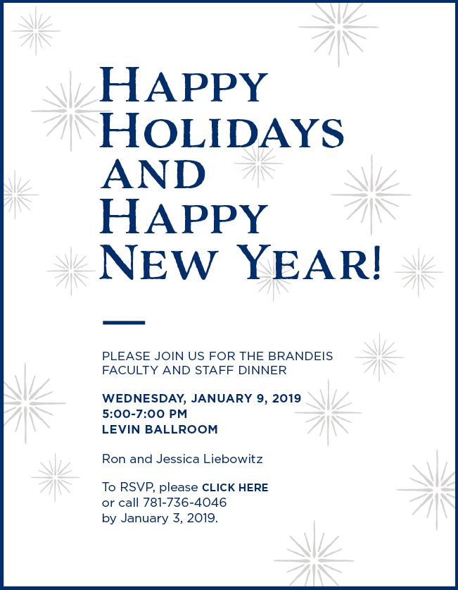 Happy Holidays and Happy New Year! Please join us for the Brandeis Faculty and Staff Dinner, Wednesday, Jan. 11, from 5:30 to 8:30 pm in Levin Ballroom. Hosted by Ron and Jessica Liebowitz. To registe, please click here or call 781-736-4046 by Dec. 23, 2016. For babysitting information, please contact Meredith Walsh at mlwalsh@brandeis.edu