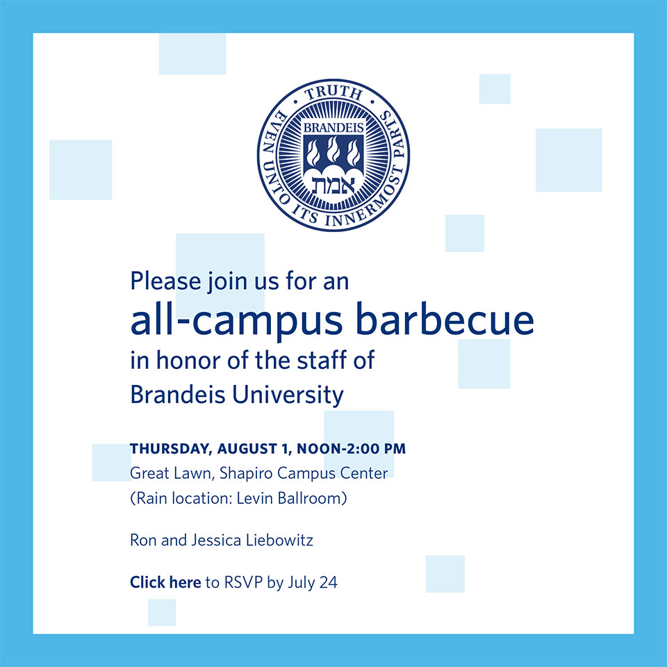 Please join us for an all-campus barbecue in honor of the staff of Brandeis University, Thursday, August 1, from noon to 2 p.m. on the Great Lawn, Shapiro Campus Center. (Rain location: Levin Ballroom). Ron and Jessica Liebowitz. To RSVP, Click here.“ 