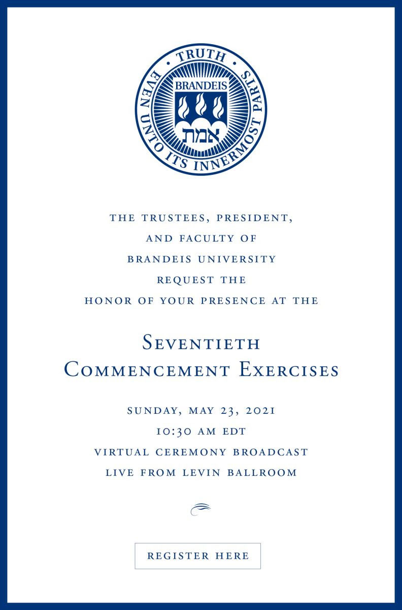 The trustees, president and faculty of Brandeis University request the honor of your presence at the 70th commencement exercises, Sunday, May 23, 2021, 10:30 am, EDT, virtual ceremony broadcast, live from levin ballroom. Register Here