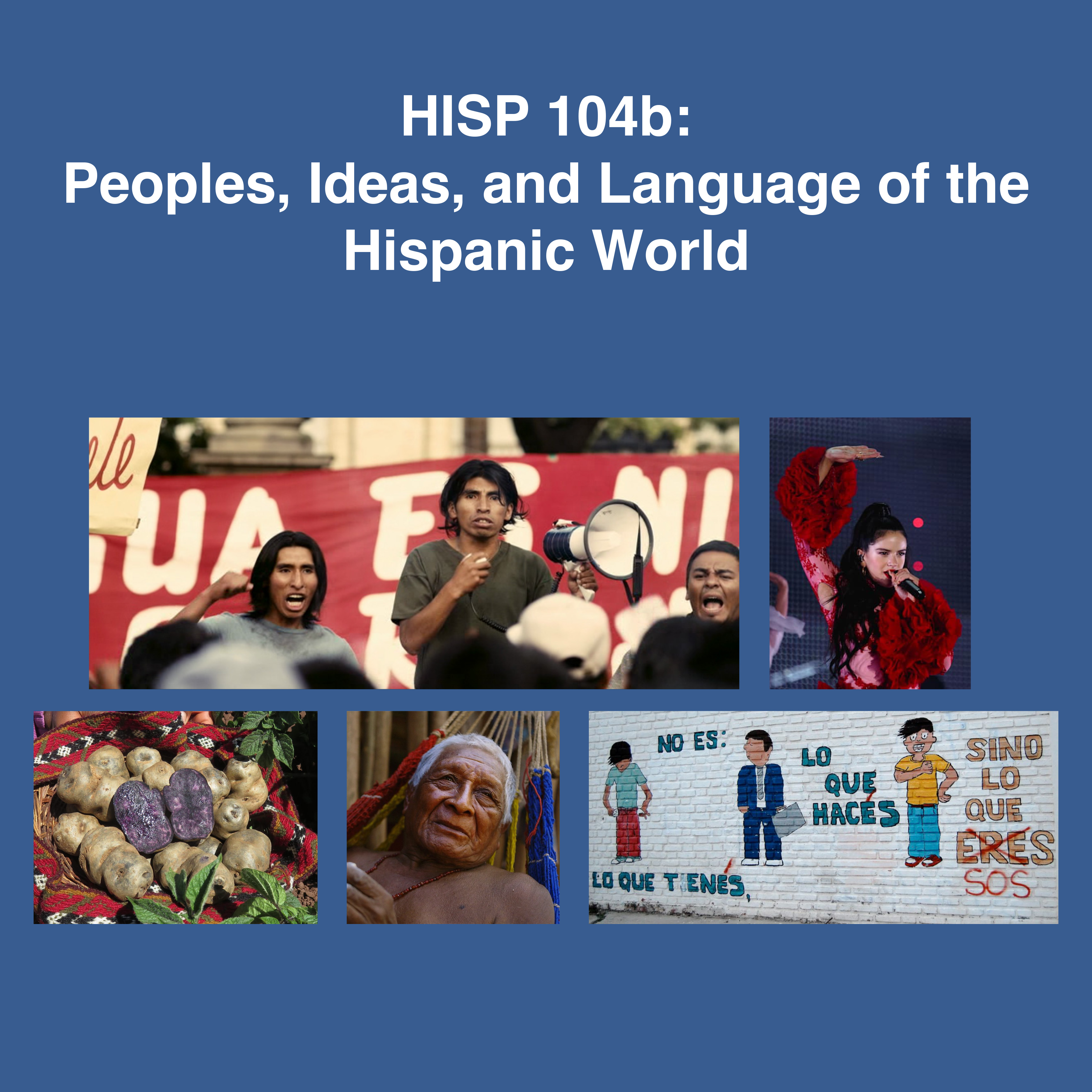 On blue background: HISP 104b: Peoples, Ideas, and Language of the Hispanic World. Image 1: a rally of indigenous peoples, 3 of whom face us in front of banner. One has loudspeaker, the other two cheer. Image 2: cover for “Bebe diferentemente iguales” a song. Image 3: two dancers in vibrantly colored clothing, the woman in ruffles. Image 4: from the film, La Buena vida, of old man lying in hammock. Image 5: brick wall painted white with 3 cartoon figures. The words on wall read: No es: lo que tienes, Lo que haces sino lo que eres which is crossed out and replaced by sos.