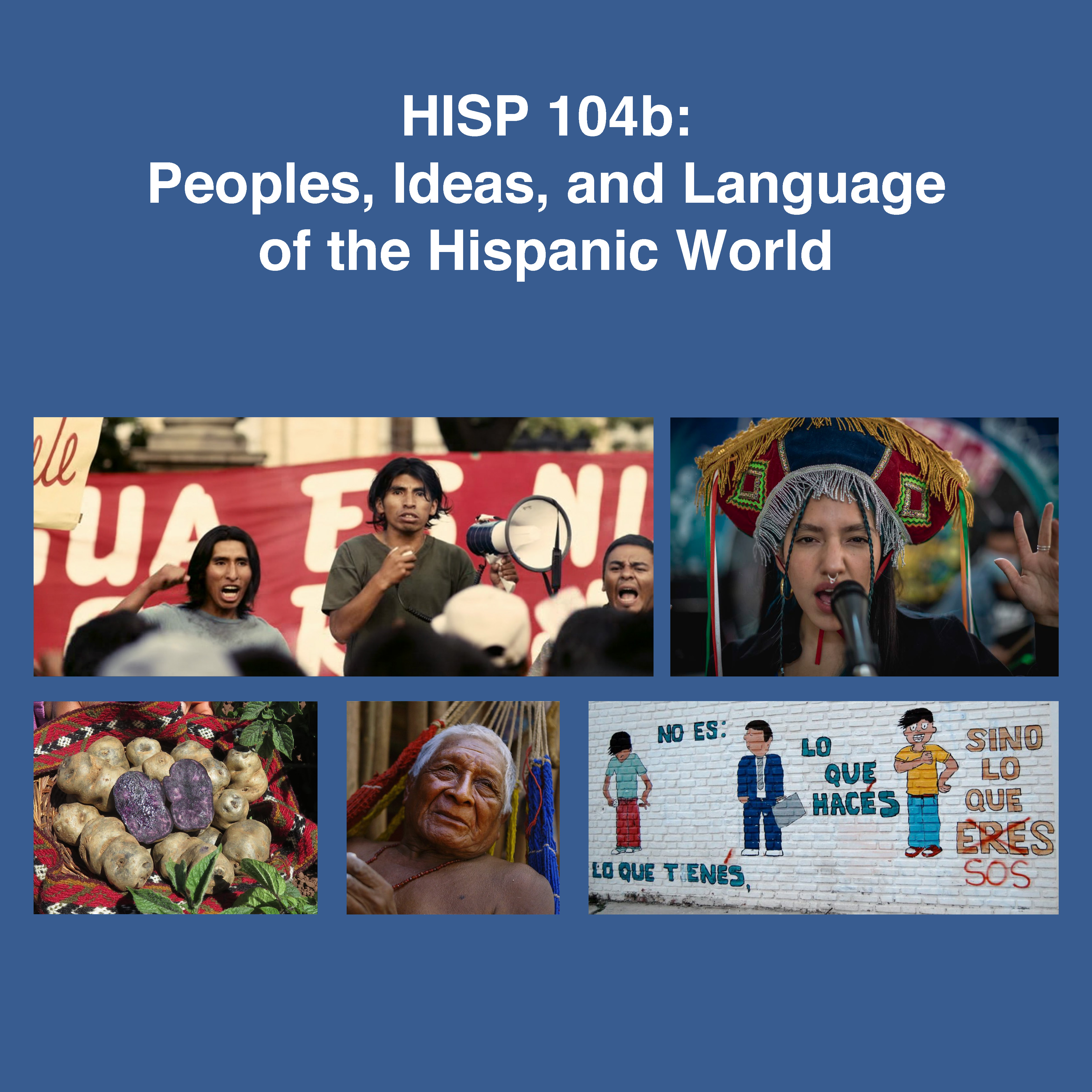 On blue background: HISP 104b: Peoples, Ideas, and Language of the Hispanic World. Image 1: a rally of indigenous peoples, 3 of whom face us in front of banner. One has loudspeaker, the other two cheer.  Image 2: cover for “Bebe diferentemente iguales” a song. Image 3: two dancers in vibrantly colored clothing, the woman in ruffles. Image 4: from the film, La Buena vida, of old man lying in hammock. Image 5: brick wall painted white with 3 cartoon figures. The words on wall read: No es: lo que tienes, Lo que haces sino lo que eres which is crossed out and replaced by sos.