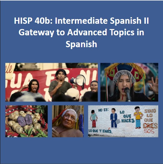 On blue background: HISP 104b: Peoples, Ideas, and Language of the Hispanic World. Image 1: a rally of indigenous peoples, 3 of whom face us in front of banner. One has loudspeaker, the other two cheer.  Image 2: cover for “Bebe diferentemente iguales” a song. Image 3: two dancers in vibrantly colored clothing, the woman in ruffles. Image 4: from the film, La Buena vida, of old man lying in hammock. Image 5: brick wall painted white with 3 cartoon figures. The words on wall read: No es: lo que tienes, Lo que haces sino lo que eres which is crossed out and replaced by sos.
