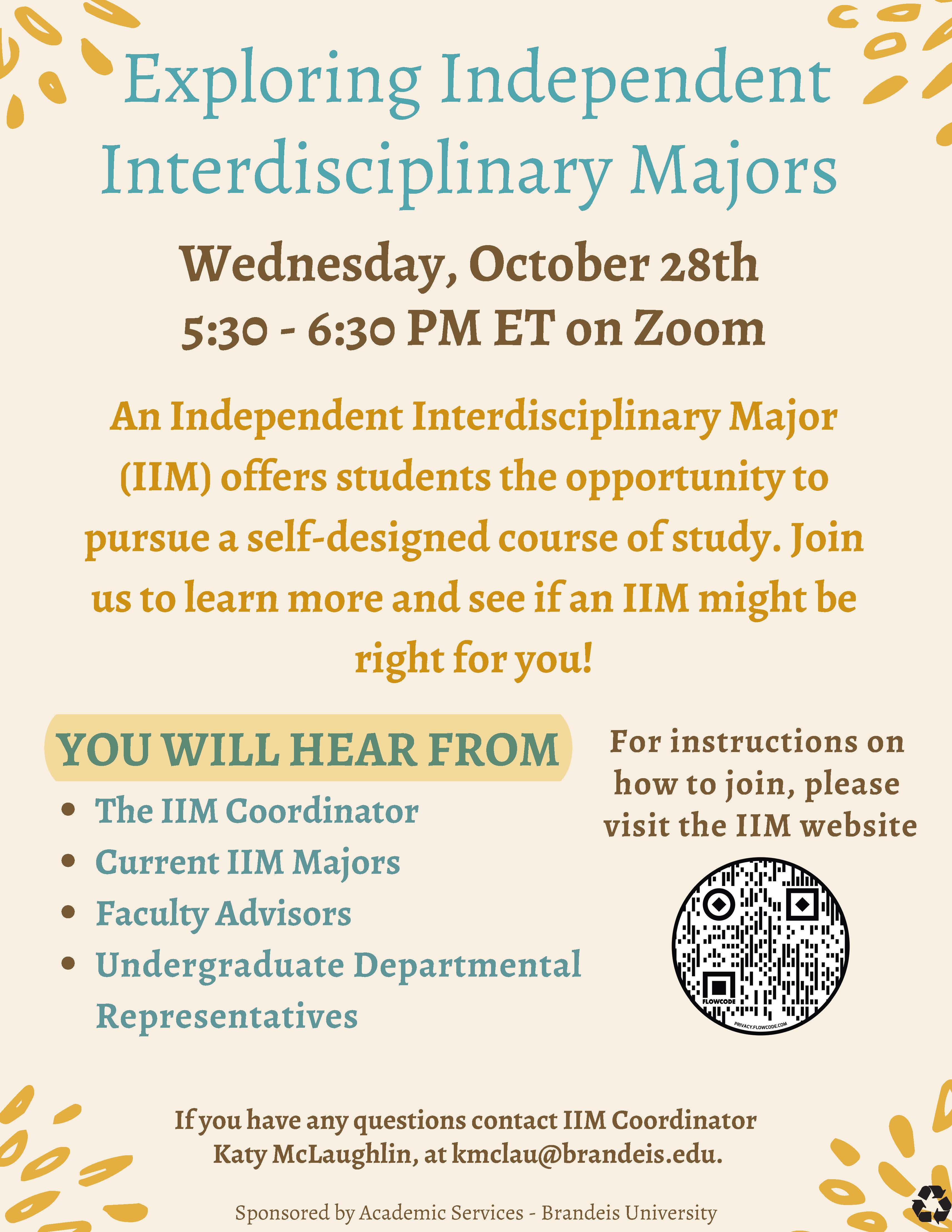 Poster for: Exploring Independent Interdisciplinary Majors, Wednesday, October 28th 5:30 - 6:30 PM ET on Zoom. An Independent Interdisciplinary Major (IIM) offers students the opportunity to pursue a self-designed course of study. Join us to learn more and see if an IIM might be right for you! You wil hear from the IIM Coordinator, Current IIM Majors, Faculty Advisors, Undergraduate Departmental Representatives. If you have any questions contact IIM Coordinator,Katy McLaughlin, at kmclau@brandeis.edu. Sponsored by Academic Services - Brandeis University. For instructions on how to join, please visit the IIM website.
