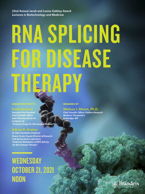 23nd Annual Jacob and Louise Gabbay Award Lectures in Biotechnology and Medicine Antisense Drugs for Neurological Diseases C. Frank Bennett Antisense Modulation of RNA Splicing for Rare-Disease Therapy Adrian R. Krainer Thursday, October 21, 2021, 12:00 p.m. Zoom