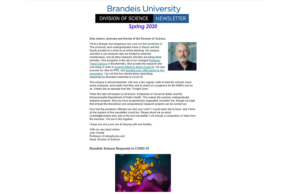 Dear Alumni and Friends, This is a very special edition of the Division of Science Newsletter. We are asking you to help support our summer undergraduate research students. They do remarkable work, which was showcased at this year’s tremendously successful SCIFEST. (Read about it below). A record number of students -- 123 -- presented posters that described their summer research in all seven departments of the Division of Science. Four distinguished alumni spoke, and all credited the undergrad research they did at Brandeis for launching their careers in science. I suspect that, for many of you reading this newsletter, this will resonate. Last year more than 40 papers were published with undergraduate co-authors. In surveys, our seniors invariably say the best part of their Brandeis education has been the opportunity to carry out significant research working alongside graduate students, postdocs and PIs. They cite the experience as pivotal in determining their career trajectory and the decision to go on to graduate school. Science is expensive, however, and so is supporting these students for ten weeks. We pay each student $5,000 for the 10 weeks, the same as the NSF pays its summer undergraduate researchers. We have received valuable support from alumni, as well as from the Bauer and other foundations. When Fred Alt ’71 was awarded the Rosenstiel Prize in 2014, he immediately gave the $25,000 prize money back to support undergraduate research. Only a limited number of fellowships are so supported, however, and the competition for them is fierce. Many students cannot afford a research internship over the summer without financial support. For these undergraduates, who include students of limited financial resources, first-generation college students, and members of underrepresented minorities, the idea of graduate school and a career in a STEM field may seem a pipe dream. We want to make it possible for these students to do science over the summer rather than work in a less interesting job that does not advance their career goals and aspirations. Your donation in any amount -- be it $50 or $5,000 -- will help enormously. I’d like to invite you to make a contribution at the Brandeis giving website, scrolling down to the category designated “Undergraduate Summer Science Research Fellowship Fund.” I look forward to writing you back personally to acknowledge your gift and to express my profound thanks for your support of this hugely important initiative.